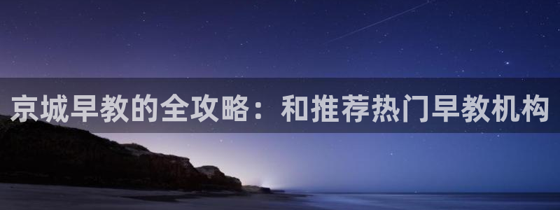 恒行2沈74OOO5：京城早教的全攻略：和推荐热门早教机构