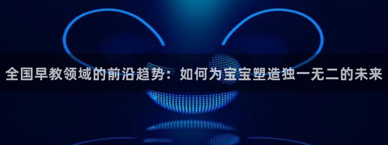 恒行2吴74OOO5：全国早教领域的前沿趋势：如何为宝宝塑造独一无二的未来