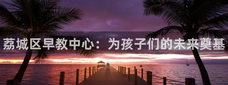 恒行娱乐度74ooo5聘霖：荔城区早教中心：为孩子们的未来奠基