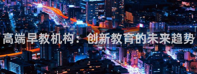 恒行娱乐掌74ooo5呀蚕：高端早教机构：创新教育的未来趋势