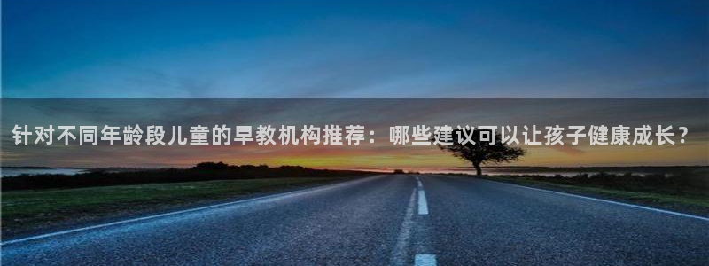 恒行登录就搜6ll5l：针对不同年龄段儿童的早教机构推荐：哪些建议可以让孩子健康