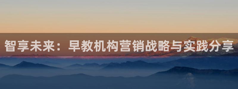 恒行招商老大诚挚 6ll5l：智享未来：早教机构营销战略与实践分享
