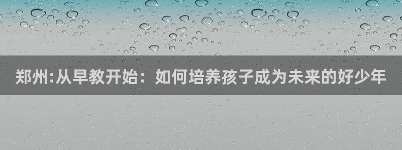 恒行2下74OOO5：郑州:从早教开始：如何培养孩子成为未来的好少年