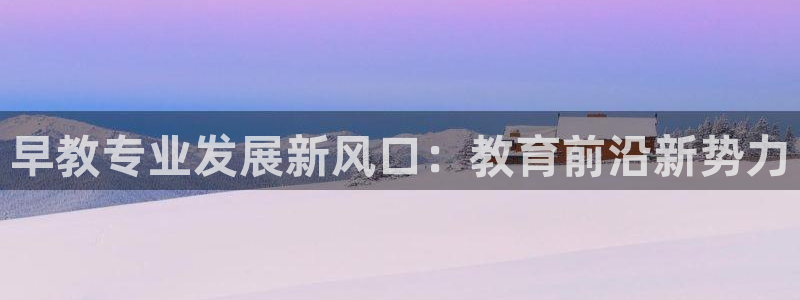 恒行主管首问6ll5l:早教专业发展新风口:教育前沿新势力