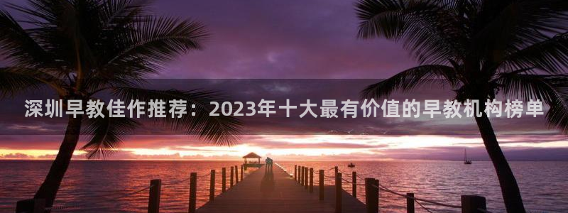 恒行娱乐热74ooo5主宰：深圳早教佳作推荐：2023年十大最有价值的早教机构榜