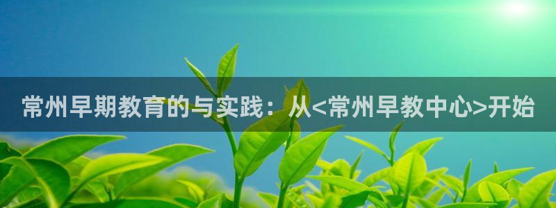 恒行主管招收 6ll5l出奇:常州早期教育的与实践:从<常州早教中心>开始