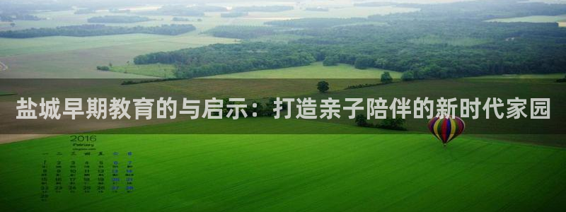 恒行招商老大诚挚 6ll5l：盐城早期教育的与启示：打造亲子陪伴的新时代家园