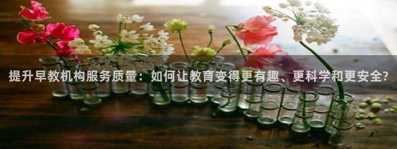 恒行2下74OO5:提升早教机构服务质量:如何让教育变得更有趣、更科学和更安全?